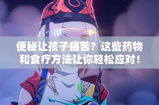 便秘让孩子痛苦？这些药物和食疗方法让你轻松应对！