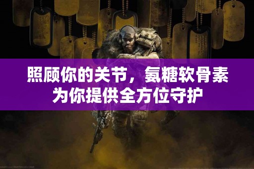 照顾你的关节，氨糖软骨素为你提供全方位守护