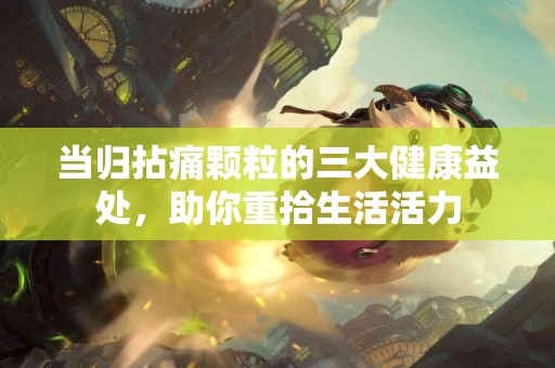 当归拈痛颗粒的三大健康益处，助你重拾生活活力
