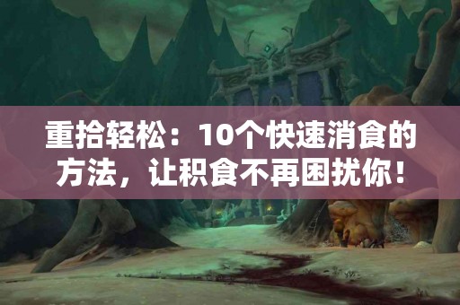 重拾轻松：10个快速消食的方法，让积食不再困扰你！