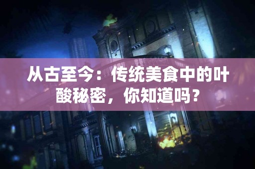 从古至今：传统美食中的叶酸秘密，你知道吗？