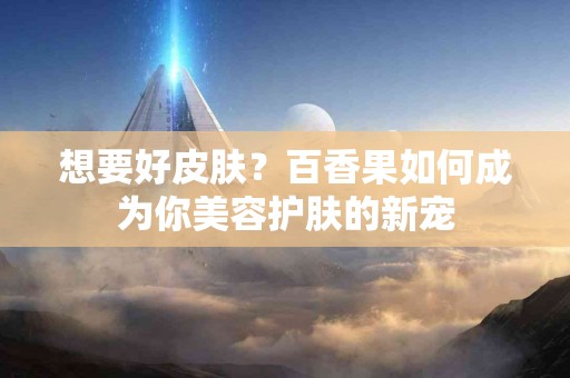 想要好皮肤？百香果如何成为你美容护肤的新宠