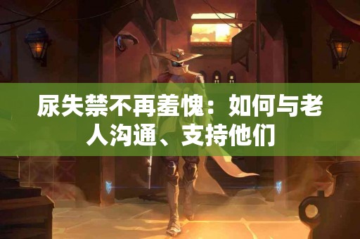 尿失禁不再羞愧：如何与老人沟通、支持他们