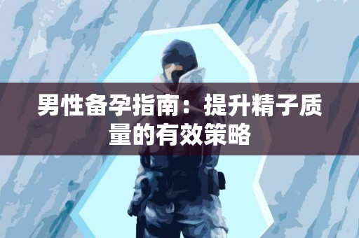 男性备孕指南：提升精子质量的有效策略