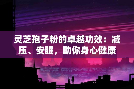 灵芝孢子粉的卓越功效：减压、安眠，助你身心健康