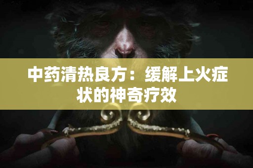 中药清热良方：缓解上火症状的神奇疗效