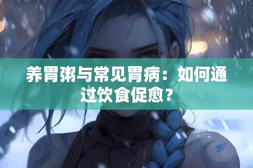养胃粥与常见胃病：如何通过饮食促愈？