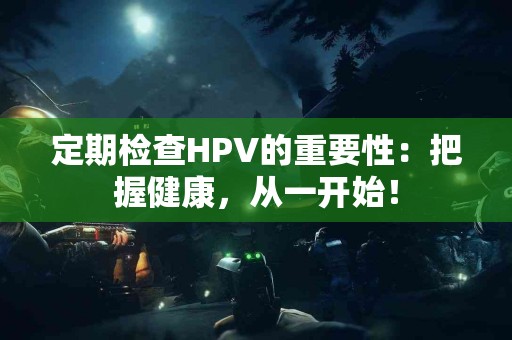 定期检查HPV的重要性：把握健康，从一开始！