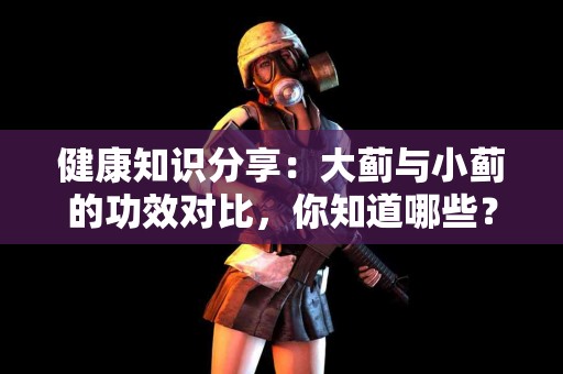 健康知识分享：大蓟与小蓟的功效对比，你知道哪些？