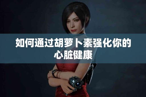 如何通过胡萝卜素强化你的心脏健康