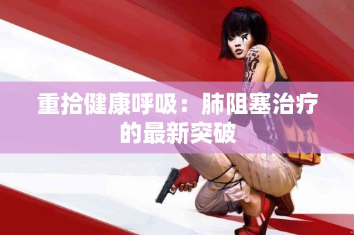重拾健康呼吸：肺阻塞治疗的最新突破