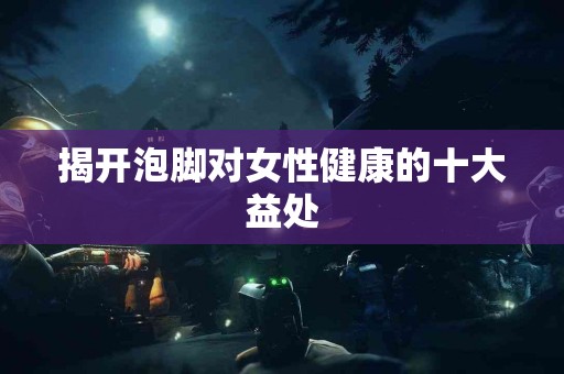 揭开泡脚对女性健康的十大益处