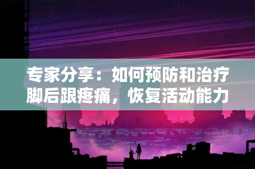 专家分享：如何预防和治疗脚后跟疼痛，恢复活动能力