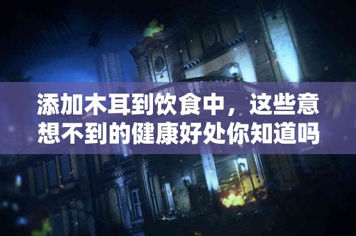 添加木耳到饮食中，这些意想不到的健康好处你知道吗？