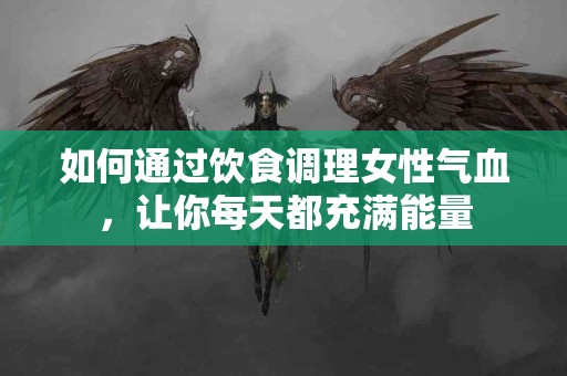 如何通过饮食调理女性气血，让你每天都充满能量