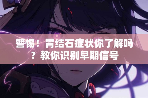 警惕！胃结石症状你了解吗？教你识别早期信号
