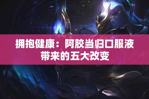 拥抱健康：阿胶当归口服液带来的五大改变