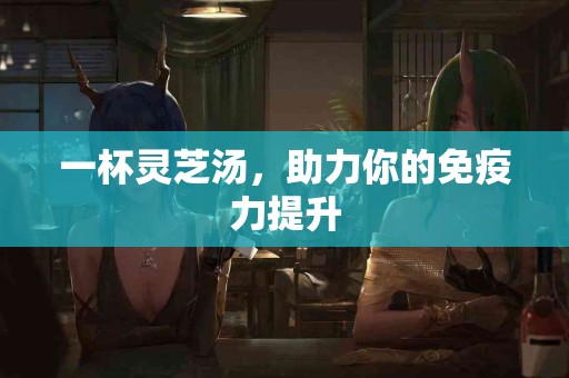 一杯灵芝汤，助力你的免疫力提升