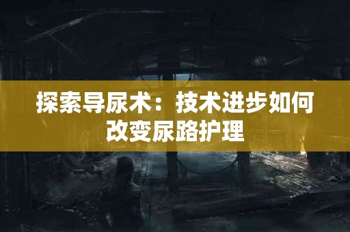 探索导尿术：技术进步如何改变尿路护理