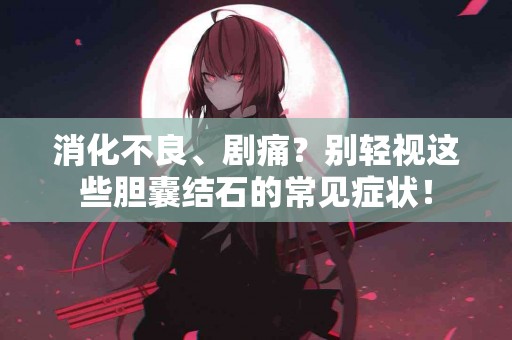 消化不良、剧痛？别轻视这些胆囊结石的常见症状！