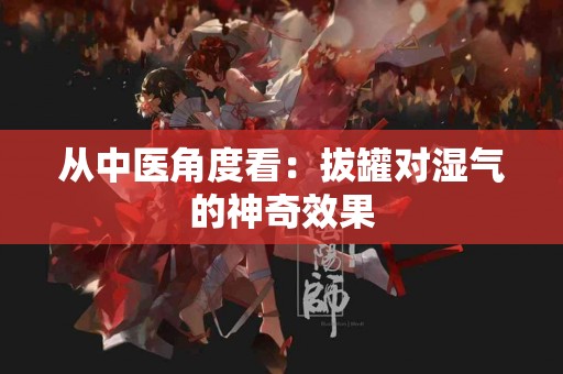 从中医角度看：拔罐对湿气的神奇效果