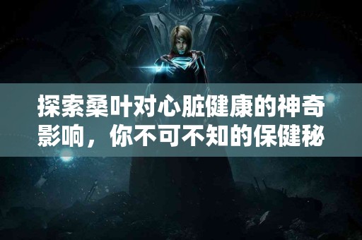 探索桑叶对心脏健康的神奇影响，你不可不知的保健秘诀！