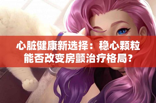 心脏健康新选择：稳心颗粒能否改变房颤治疗格局？