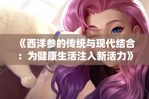 《西洋参的传统与现代结合：为健康生活注入新活力》