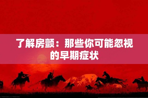 了解房颤：那些你可能忽视的早期症状