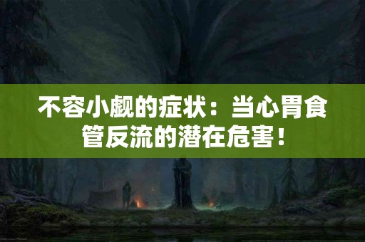 不容小觑的症状：当心胃食管反流的潜在危害！