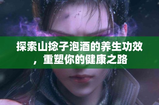 探索山捻子泡酒的养生功效，重塑你的健康之路