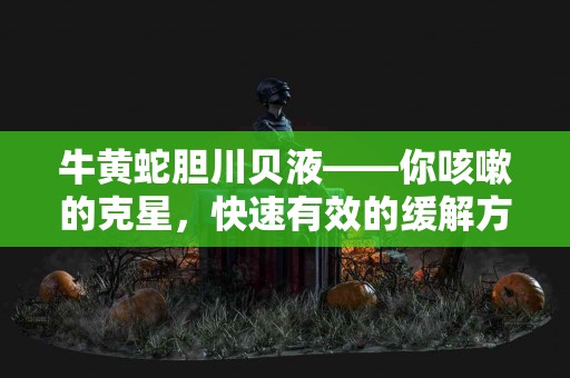 牛黄蛇胆川贝液——你咳嗽的克星，快速有效的缓解方案