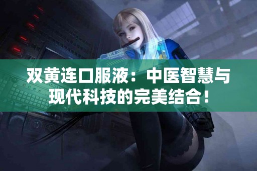 双黄连口服液：中医智慧与现代科技的完美结合！