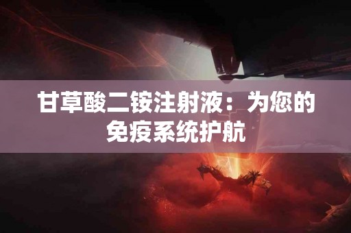 甘草酸二铵注射液：为您的免疫系统护航