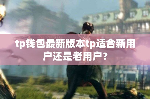 tp钱包最新版本tp适合新用户还是老用户？