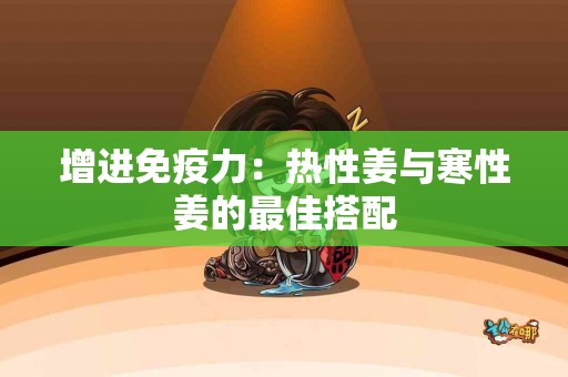 增进免疫力：热性姜与寒性姜的最佳搭配