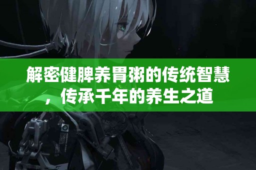 解密健脾养胃粥的传统智慧，传承千年的养生之道