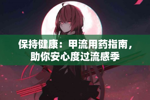 保持健康：甲流用药指南，助你安心度过流感季