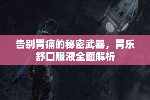 告别胃痛的秘密武器，胃乐舒口服液全面解析