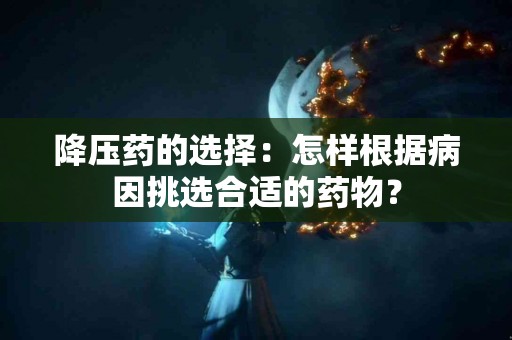 降压药的选择：怎样根据病因挑选合适的药物？
