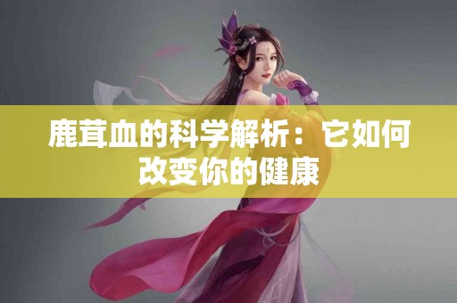 鹿茸血的科学解析：它如何改变你的健康