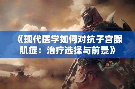 《现代医学如何对抗子宫腺肌症：治疗选择与前景》