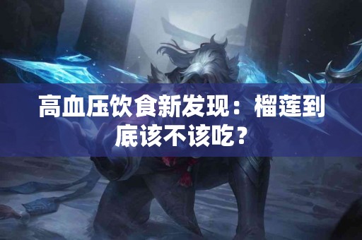 高血压饮食新发现：榴莲到底该不该吃？