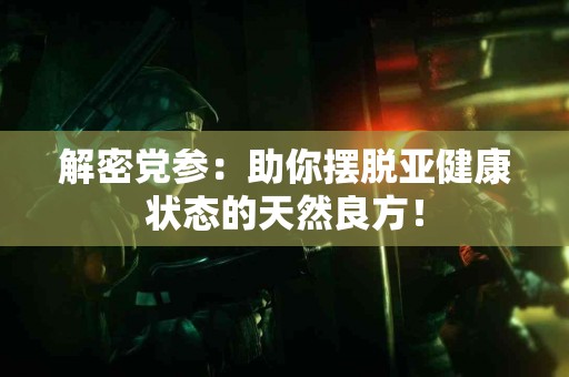 解密党参：助你摆脱亚健康状态的天然良方！