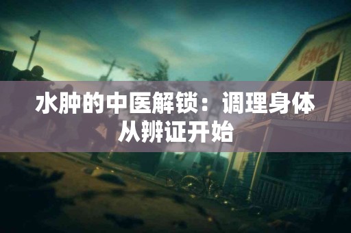 水肿的中医解锁：调理身体从辨证开始
