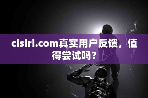 cisiri.com真实用户反馈，值得尝试吗？