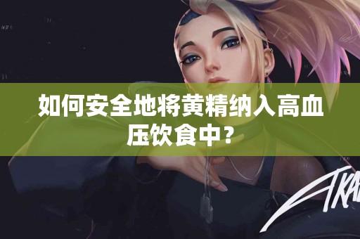 如何安全地将黄精纳入高血压饮食中？