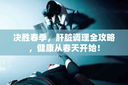 决胜春季，肝脏调理全攻略，健康从春天开始！