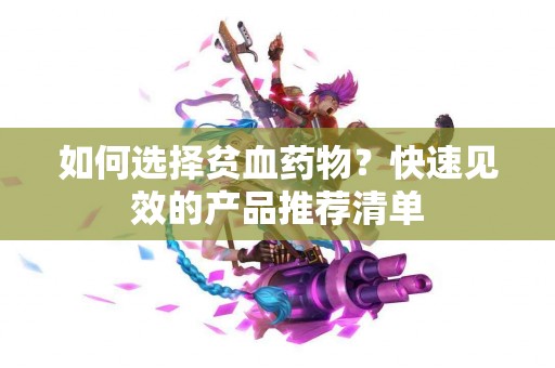 如何选择贫血药物？快速见效的产品推荐清单