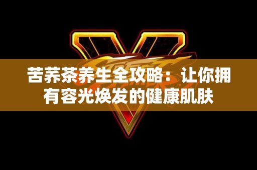 苦荞茶养生全攻略：让你拥有容光焕发的健康肌肤
